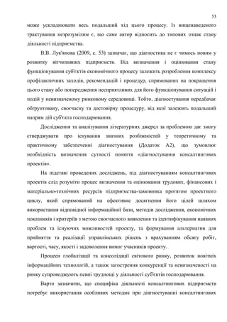 53
може ускладнювати весь подальший хід цього процесу. Із вищенаведеного
трактування незрозумілим є, що саме автор відносить до типових ознак стану
діяльності підприємства.
В.В. Лук'янова (2009, c. 53) зазначає, що діагностика не є чимось новим у
розвитку вітчизняних підприємств. Від визначення і оцінювання стану
функціонування суб'єктів економічного процесу залежить розроблення комплексу
профілактичних заходів, рекомендацій і процедур, спрямованих на покращення
цього стану або попередження несприятливих для його функціонування ситуацій і
подій у невизначеному ринковому середовищі. Тобто, діагностування передбачає
обґрунтовану, своєчасну та достовірну процедуру, від якої залежить подальший
напрям дій суб'єкта господарювання.
Дослідження та аналізування літературних джерел за проблемою дає змогу
стверджувати про існування значних розбіжностей у теоретичному та
практичному забезпеченні діагностування (Додаток А2), що зумовлює
необхідність визначення сутності поняття «діагностування консалтингових
проектів».
На підставі проведених досліджень, під діагностуванням консалтингових
проектів слід розуміти процес визначення та оцінювання трудових, фінансових і
матеріально-технічних ресурсів підприємства-замовника протягом проектного
циклу, який спрямований на ефективне досягнення його цілей шляхом
використання відповідної інформаційної бази, методів дослідження, економічних
показників і критеріїв з метою своєчасного виявлення та ідентифікування наявних
проблем та існуючих можливостей проекту, та формування альтернатив для
прийняття та реалізації управлінських рішень з врахуванням обсягу робіт,
вартості, часу, якості і задоволення вимог учасників проекту.
Процеси глобалізації та консолідації світового ринку, розвиток новітніх
інформаційних технологій, а також загострення конкуренції та невизначеності на
ринку супроводжують певні труднощі у діяльності суб'єктів господарювання.
Варто зазначити, що специфіка діяльності консалтингових підприємств
потребує використання особливих методик при діагностуванні консалтингових
 