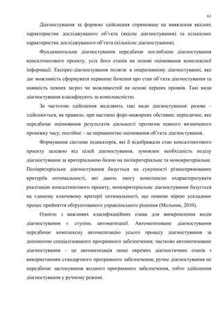 61
Діагностування за формою здійснення спрямоване на виявлення якісних
характеристик досліджуваного об’єкта (якісне діагностування) та кількісних
характеристик досліджуваного об’єкта (кількісне діагностування).
Фундаментальне діагностування передбачає поглиблене діагностування
консалтингового проекту, усіх його етапів на основі оцінювання комплексної
інформації. Експрес-діагностування полягає в оперативному діагностуванні, яке
дає можливість сформувати первинне бачення про стан об’єкта діагностування та
наявність певних загроз чи можливостей на основі перших проявів. Такі види
діагностування класифікують за комплексністю.
За частотою здійснення виділяють такі види діагностування: разове –
здійснюється, як правило, при настанні форс-мажорних обставин; періодичне, яке
передбачає оцінювання результатів діяльності протягом певного визначеного
проміжку часу; постійне – це перманентне оцінювання об’єкта діагностування.
Формування системи індикаторів, які б відображали стан консалтингового
проекту залежно від цілей діагностування, зумовлює необхідність поділу
діагностування за критеріальною базою на полікритеріальне та монокритеріальне.
Полікритеріальне діагностування базується на сукупності різноспрямованих
критеріїв оптимальності, які дають змогу комплексно охарактеризувати
реалізацію консалтингового проекту, монокритеріальне діагностування базується
на єдиному ключовому критерії оптимальності, що певною мірою ускладнює
процес прийняття обґрунтованого управлінського рішення (Мельник, 2010).
Однією з важливих класифікаційних ознак для виокремлення видів
діагностування є ступінь автоматизації. Автоматизоване діагностування
передбачає комплексну автоматизацію усього процесу діагностування за
допомогою спеціалізованого програмного забезпечення; частково автоматизоване
діагностування – це автоматизація лише окремих діагностичних етапів з
використанням стандартного програмного забезпечення; ручне діагностування не
передбачає застосування жодного програмного забезпечення, тобто здійснення
діагностування у ручному режимі.
 