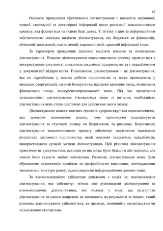 62
Основою проведення ефективного діагностування є наявність первинної,
повної, своєчасної та достовірної інформації щодо реалізації консалтингового
проекту, яка формується на основі бази даних. У зв’язку з цим за інформаційним
забезпеченням доцільно виділяти діагностування, що базується на фінансовій,
обліковій, податковій, статистичній, маркетинговій, правовій інформації тощо.
За характером проведення доцільно виділяти планове та позапланове
діагностування. Планове діагностування консалтингового проекту проводиться з
використанням сукупності показників діяльності підприємства та є передбаченим
у документації підприємства. Позапланове діагностування – це діагностування,
яке не передбачене у планах роботи підприємства та може проводитись у
випадках реорганізації, загрози банкрутства, настання кризових явищ, визначення
фінансового стану, конкурентоспроможності тощо. Під час проведення
позапланового діагностування з’ясовуються лише ті питання, необхідність
діагностування яких стала підставою для здійснення цього заходу.
Діагностування консалтингових проектів супроводжується невизначеністю,
яка зумовлює виникнення ризику, тому пропонуємо класифікувати
діагностування за ступенем ризику на безризикове та ризикове. Безризикове
діагностування консалтингового проекту забезпечує досягнення ідеального
результату діяльності підприємства, який можливо заздалегідь передбачати,
використовуючи сучасні методи діагностування. Цей різновид діагностування
практично не зустрічається, оскільки ризик може бути більшим або меншим, але
зовсім його усунути майже неможливо. Ризикове діагностування може бути
обумовлене недостатнім досвідом та професійністю виконавця, неочікуваними
змінами кон’юнктури ринку, недостовірними інформаційними даними тощо.
За взаємозалежністю здійснення доцільним є поділ на: взаємозалежне
діагностування, яке забезпечує зв'язок між різновидами діагностування та
взаємовиключне діагностування, яке полягає у тому, що результати
діагностування за одним напрямом не впливають на результати за іншим, такий
різновид діагностування здійснюється, як правило, зовнішніми організаціями чи
незалежними експертами.
 