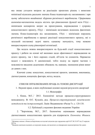 7
яка зможе узгодити витрати на реалізацію проектних рішень з вимогами
мінімізації відхилень реальних значень бізнес-індикаторів від запланованих і при
цьому забезпечити якнайменші збурення ритмічності виробництва. Сформована
економіко-математична модель містить три рівнозначних функції мети F1(x) –
мінімізація непокритих витрат на проектування, впровадження і супровід
консалтингового проекту, F2(y) – мінімізація негативних відхилень фактичних
значень бізнес-індикаторів від запланованих, F3(z) – мінімізація порушень
ритмічності виробництва в процесі реалізації консалтингового проекту, які в
загальній постановці задачі мають однакову значущість, тому можемо
використовувати схему рівномірної оптимізації.
Цю модель можна використовувати на будь-якій стадії консалтингового
проекту і робити на основі неї висновки щодо ефективності впровадження як
цілого проекту, так і його окремих стадій, об’єктів чи елементів. Перевагою
моделі є можливість її декомпозиції, тобто поділу на окремі частини з
можливістю введення додаткових обмежень чи, навпаки, зменшення рівня вимог
до деяких з них.
Ключові слова: консалтинг, консалтингові проекти, замовник, виконавець,
діагностування, концепція, фактори, метод, модель.
СПИСОК ОПУБЛІКОВАНИХ ПРАЦЬ ЗА ТЕМОЮ ДИСЕРТАЦІЇ
1. Наукові праці, в яких опубліковані основні наукові результати дисертації
1.1. Монографія
1. Книш, М.Г.,
2013. Економічні методи процесно-структурованого
менеджменту. В: О.Є. Кузьмін, ред. Процесно-структурований менеджмент:
методологія та інструментарій. Львів: Видавництво «Растр-7». с. 120-130.
1.2. Публікації у наукових фахових виданнях України
2. **
Бортнікова, М.Г., 2017. Економічне оцінювання впровадження
діагностованих консалтингових проектів для підприємств. Економіка. Фінанси.

Прізвище змінено з Книш на Бортнікова на підставі свідоцтва про одруження серії І-СГ № 211477 від 21 вересня
2013 р.
**
Видання одночасно належить до наукових видань, які включені до міжнародних наукометричних баз даних
 