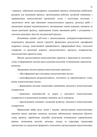 70
з проекту; здійснення календарного планування проекту; визначення необхідних
ресурсів для виконання проекту; організування робочих зустрічей замовника з
керівництвом консалтингової організації; огляд і підготовка поточних і
заключного звітів при виконанні консалтингового проекту; розподіл робіт і
визначення матриці відповідальності; мотивування членів команди; контроль за
ходом реалізації проекту, коригування планів виконання робіт і узгодження з
клієнтом можливих змін під час реалізації проекту;
Основними цілями суб’єктів є діагностування: конкурентоспроможності;
асортименту продукції; діючої стратегії; фінансових результатів; кваліфікації
кадрового складу; інвестиційної привабливості; інформаційної бази; технології
створення та реалізації кожного консалтингового продукту підприємства;
консалтингових проектів тощо.
Метою діагностування консалтингових проектів є виявлення їх поточного
стану та формування заходів щодо усунення недоліків та визначення перспектив
розвитку.
Завданнями діагностування консалтингових проектів є:
 збір інформації про стан ринку консалтингових послуг;
 ідентифікування ретроспективного, поточного та перспективного стану
ринку консалтингових послуг;
 формування системи індикаторів оцінювання діяльності консалтингових
підприємств;
 виявлення можливостей та загроз у діяльності консалтингових
підприємств та визначення основних чинників, що їх зумовили;
 прогнозування основних тенденцій розвитку діяльності консалтингових
підприємств.
Правильний вибір мети, цілей і завдань діагностування консалтингових
проектів мають важливе значення, оскільки забезпечують виявлення дійсного
стану проекту, вироблення способів досягнення оптимальних управлінських
рішень, визначення методів, методик, складу та структури індикаторів
діагностики та в результаті формують технологію діагностування консалтингових
 