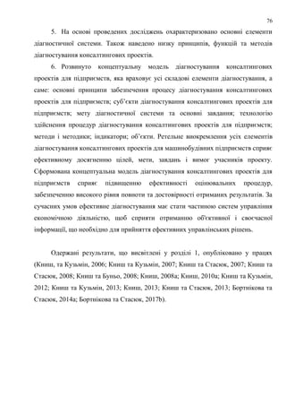 76
5. На основі проведених досліджень охарактеризовано основні елементи
діагностичної системи. Також наведено низку принципів, функцій та методів
діагностування консалтингових проектів.
6. Розвинуто концептуальну модель діагностування консалтингових
проектів для підприємств, яка враховує усі складові елементи діагностування, а
саме: основні принципи забезпечення процесу діагностування консалтингових
проектів для підприємств; суб’єкти діагностування консалтингових проектів для
підприємств; мету діагностичної системи та основні завдання; технологію
здійснення процедур діагностування консалтингових проектів для підприємств;
методи і методики; індикатори; об’єкти. Ретельне виокремлення усіх елементів
діагностування консалтингових проектів для машинобудівних підприємств сприяє
ефективному досягненню цілей, мети, завдань і вимог учасників проекту.
Сформована концептуальна модель діагностування консалтингових проектів для
підприємств сприяє підвищенню ефективності оцінювальних процедур,
забезпеченню високого рівня повноти та достовірності отриманих результатів. За
сучасних умов ефективне діагностування має стати частиною систем управління
економічною діяльністю, щоб сприяти отриманню об'єктивної і своєчасної
інформації, що необхідно для прийняття ефективних управлінських рішень.
Одержані результати, що висвітлені у розділі 1, опубліковано у працях
(Книш, та Кузьмін, 2006; Книш та Кузьмін, 2007; Книш та Стасюк, 2007; Книш та
Стасюк, 2008; Книш та Буньо, 2008; Книш, 2008a; Книш, 2010a; Книш та Кузьмін,
2012; Книш та Кузьмін, 2013; Книш, 2013; Книш та Стасюк, 2013; Бортнікова та
Стасюк, 2014a; Бортнікова та Стасюк, 2017b).
 