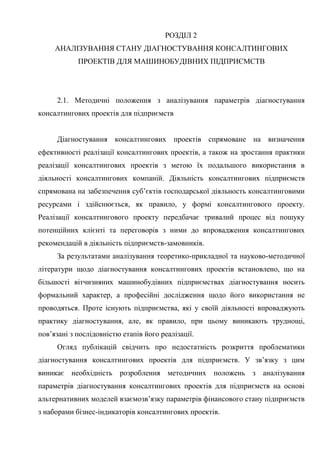 77
РОЗДІЛ 2
АНАЛІЗУВАННЯ СТАНУ ДІАГНОСТУВАННЯ КОНСАЛТИНГОВИХ
ПРОЕКТІВ ДЛЯ МАШИНОБУДІВНИХ ПІДПРИЄМСТВ
2.1. Методичні положення з аналізування параметрів діагностування
консалтингових проектів для підприємств
Діагностування консалтингових проектів спрямоване на визначення
ефективності реалізації консалтингових проектів, а також на зростання практики
реалізації консалтингових проектів з метою їх подальшого використання в
діяльності консалтингових компаній. Діяльність консалтингових підприємств
спрямована на забезпечення суб’єктів господарської діяльность консалтинговими
ресурсами і здійснюється, як правило, у формі консалтингового проекту.
Реалізації консалтингового проекту передбачає тривалий процес від пошуку
потенційних клієнті та переговорів з ними до впровадження консалтингових
рекомендацій в діяльність підприємств-замовників.
За результатами аналізування теоретико-прикладної та науково-методичної
літератури щодо діагностування консалтингових проектів встановлено, що на
більшості вітчизняних машинобудівних підприємствах діагностування носить
формальний характер, а професійні дослідження щодо його використання не
проводяться. Проте існують підприємства, які у своїй діяльності впроваджують
практику діагностування, але, як правило, при цьому виникають труднощі,
пов’язані з послідовністю етапів його реалізації.
Огляд публікацій свідчить про недостатність розкриття проблематики
діагностування консалтингових проектів для підприємств. У зв’язку з цим
виникає необхідність розроблення методичних положень з аналізування
параметрів діагностування консалтингових проектів для підприємств на основі
альтернативних моделей взаємозв’язку параметрів фінансового стану підприємств
з наборами бізнес-індикаторів консалтингових проектів.
 