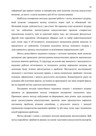 80
інформації про варіант оцінки та використану ним оціночну систему консультант
визначає, до якого з класів належить цей об’єкт діагностування.
Найбільш поширеним методом групової роботи є метод мозкового штурму,
який дозволяє генерувати велику кількість нових ідей за обмежений час.
Мозковий штурм здійснюється у два етапи. На першому етапі мозкового штурму
під час здійснення діагностування консалтингових проектів створюється
максимальна кількість ідей за короткий період часу, які письмово фіксуються.
Другий етап передбачає обговорення зібраних ідей та вибір найоптимальнішої
ідеїз точки зору її об’єктивності, відповідності визначеним раніше вимогам та
придатності до здійснення. Головним недоліком методу мозкового штурму є
довготривалість процесу аналізування та відсіювання нераціональних ідей.
Метод самостійного наукового пошуку є методом навчання, який дозволяє
експертові при проведенні діагностування консалтингових проектів максимально
детально вивчити проблему, її структуру на основі вже вивченого і викладеного в
наукових роботах вітчизняного та іноземного досвіду вирішення питання, що
допоможе йому чіткіше орієнтуватися в проблемі. Методологія дослідницької
діяльності є системою загальних правил, а також спеціальних прийомів і методів
пізнання, оформлення і захисту результатів досліджень. Концентруючи увагу на
основних або ключових фактах, не можна не враховувати так звані непрямі факти,
які на перший погляд здаються малозначними.
Поєднання методів самостійного наукового пошуку і мозкового штурму
призвело до формування методу створення експертних опонуючих груп.
Принципи даного методу побудовані на формуванні двох різних груп експертів
щодо діагностування консалтингових проектів, яким пропонується вирішити
поставлену проблему різними способами, у результаті захисту і дискусії
керівництво підприємства-замовника приймає ту або іншу точку зору і відповідно
спосіб вирішення проблеми.
Метод Дельфі є одним з основних методів проведення діагностування. Цей
метод передбачає прийняття рішень на основі залучення консультантів-експертів,
 