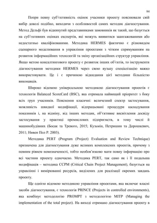 84
Попри певну суб’єктивність оцінок учасники проекту пояснювали свій
вибір доволі подібно, виходячи з особливостей самих методик діагностування.
Метод Дельфі був відкинутий представниками замовників як такий, що базується
на суб’єктивних оцінках експертів, які можуть виявитися заангажованими або
недостатньо кваліфікованими. Методика HERMES фактично є різновидом
сценарного моделювання в управління проектами з чітким спрямуванням на
розвиток інформаційних технологій та зміну організаційних структур управління.
Якщо метою консалтингового проекту є розвиток інших об’єктів, то інструменти
діагностування методики HERMES через свою вузьку спеціалізацію важко
використовувати. Це і є причиною відкидання цієї методики більшістю
виконавців.
Широко відомою універсальною методикою діагностування проектів є
технологія Balanced ScoreCard (BSC), яка отримала найвищий пріоритет з боку
всіх груп учасників. Пояснення класичні: величезний спектр застосування,
можливість швидкої модифікації, відпрацьовані процедури каскадування
показників і, на відміну, від інших методик, об’єктивне висвітлення досвіду
застосування у практиці промислових підприємств, в тому числі й
машинобудівних (Босак та Тревого, 2015; Кузьмін, Петришин та Дорошкевич,
2011; Нивен Пол Р. 2003).
Методика PERT (Program (Project) Evaluation and Review Technique)
призначена для діагностування дуже великих комплексних проектів, причому з
певним рівнем невизначеності, тобто необов’язково мати повну інформацію про
всі частини проекту одночасно. Методика PERT, так само як і її подальша
модифікація – методика CCPM (Critical Chain Project Management), базується на
управлінні і вимірюванні ресурсів, виділених для реалізації окремих завдань
проекту.
Ще однією відомою методикою управління проектами, яка включає власні
засоби діагностування, є технологія PRINCE (Projects in controlled environments),
яка комбінує методологію PROMPT з методологією MITP (Managing the
implementation of the total project). На виході отримано діагностування проекту в
 
