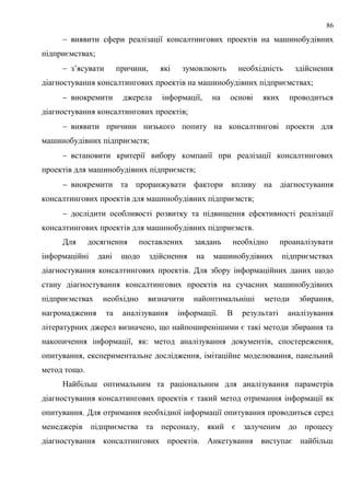 86
 виявити сфери реалізації консалтингових проектів на машинобудівних
підприємствах;
 з’ясувати причини, які зумовлюють необхідність здійснення
діагностування консалтингових проектів на машинобудівних підприємствах;
 виокремити джерела інформації, на основі яких проводиться
діагностування консалтингових проектів;
 виявити причини низького попиту на консалтингові проекти для
машинобудівних підприємств;
 встановити критерії вибору компанії при реалізації консалтингових
проектів для машинобудівних підприємств;
 виокремити та проранжувати фактори впливу на діагностування
консалтингових проектів для машинобудівних підприємств;
 дослідити особливості розвитку та підвищення ефективності реалізації
консалтингових проектів для машинобудівних підприємств.
Для досягнення поставлених завдань необхідно проаналізувати
інформаційні дані щодо здійснення на машинобудівних підприємствах
діагностування консалтингових проектів. Для збору інформаційних даних щодо
стану діагностування консалтингових проектів на сучасних машинобудівних
підприємствах необхідно визначити найоптимальніші методи збирання,
нагромадження та аналізування інформації. В результаті аналізування
літературних джерел визначено, що найпоширенішими є такі методи збирання та
накопичення інформації, як: метод аналізування документів, спостереження,
опитування, експериментальне дослідження, імітаційне моделювання, панельний
метод тощо.
Найбільш оптимальним та раціональним для аналізування параметрів
діагностування консалтингових проектів є такий метод отримання інформації як
опитування. Для отримання необхідної інформації опитування проводиться серед
менеджерів підприємства та персоналу, який є залученим до процесу
діагностування консалтингових проектів. Анкетування виступає найбільш
 