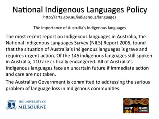 Na(onal	
  Indigenous	
  Languages	
  Policy	
  
hZp://arts.gov.au/indigenous/languages	
  
	
  
The	
  importance	
  of	
  Australia's	
  Indigenous	
  languages	
  
	
  
The	
  most	
  recent	
  report	
  on	
  Indigenous	
  languages	
  in	
  Australia,	
  the	
  
Na(onal	
  Indigenous	
  Languages	
  Survey	
  (NILS)	
  Report	
  2005,	
  found	
  
that	
  the	
  situa(on	
  of	
  Australia’s	
  Indigenous	
  languages	
  is	
  grave	
  and	
  
requires	
  urgent	
  ac(on.	
  Of	
  the	
  145	
  indigenous	
  languages	
  s(ll	
  spoken	
  
in	
  Australia,	
  110	
  are	
  cri(cally	
  endangered.	
  All	
  of	
  Australia’s	
  
Indigenous	
  languages	
  face	
  an	
  uncertain	
  future	
  if	
  immediate	
  ac(on	
  
and	
  care	
  are	
  not	
  taken.	
  
The	
  Australian	
  Government	
  is	
  commiZed	
  to	
  addressing	
  the	
  serious	
  
problem	
  of	
  language	
  loss	
  in	
  Indigenous	
  communi(es.	
  
 
