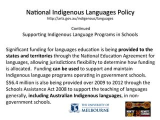  
Na(onal	
  Indigenous	
  Languages	
  Policy	
  
hZp://arts.gov.au/indigenous/languages	
  
	
  
	
  Con(nued	
  
Suppor(ng	
  Indigenous	
  Language	
  Programs	
  in	
  Schools	
  
	
  
	
  
	
  
Signiﬁcant	
  funding	
  for	
  languages	
  educa(on	
  is	
  being	
  provided	
  to	
  the	
  
states	
  and	
  territories	
  through	
  the	
  Na(onal	
  Educa(on	
  Agreement	
  for	
  
languages,	
  allowing	
  jurisdic(ons	
  ﬂexibility	
  to	
  determine	
  how	
  funding	
  
is	
  allocated.	
  	
  Funding	
  can	
  be	
  used	
  to	
  support	
  and	
  maintain	
  
Indigenous	
  language	
  programs	
  opera(ng	
  in	
  government	
  schools.	
  
$56.4	
  million	
  is	
  also	
  being	
  provided	
  over	
  2009	
  to	
  2012	
  through	
  the	
  
Schools	
  Assistance	
  Act	
  2008	
  to	
  support	
  the	
  teaching	
  of	
  languages	
  
generally,	
  including	
  Australian	
  Indigenous	
  languages,	
  in	
  non-­‐
government	
  schools.	
  
	
  
 