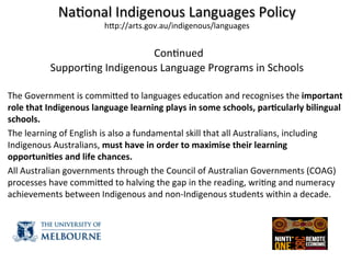 Na(onal	
  Indigenous	
  Languages	
  Policy	
  
hZp://arts.gov.au/indigenous/languages	
  
	
  
	
  Con(nued	
  
Suppor(ng	
  Indigenous	
  Language	
  Programs	
  in	
  Schools	
  
	
  
	
  
	
  
The	
  Government	
  is	
  commiZed	
  to	
  languages	
  educa(on	
  and	
  recognises	
  the	
  important	
  
role	
  that	
  Indigenous	
  language	
  learning	
  plays	
  in	
  some	
  schools,	
  par8cularly	
  bilingual	
  
schools.	
  
The	
  learning	
  of	
  English	
  is	
  also	
  a	
  fundamental	
  skill	
  that	
  all	
  Australians,	
  including	
  
Indigenous	
  Australians,	
  must	
  have	
  in	
  order	
  to	
  maximise	
  their	
  learning	
  
opportuni8es	
  and	
  life	
  chances.	
  
All	
  Australian	
  governments	
  through	
  the	
  Council	
  of	
  Australian	
  Governments	
  (COAG)	
  
processes	
  have	
  commiZed	
  to	
  halving	
  the	
  gap	
  in	
  the	
  reading,	
  wri(ng	
  and	
  numeracy	
  
achievements	
  between	
  Indigenous	
  and	
  non-­‐Indigenous	
  students	
  within	
  a	
  decade.	
  
	
  
	
  
 