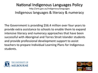  
Na(onal	
  Indigenous	
  Languages	
  Policy	
  
hZp://arts.gov.au/indigenous/languages	
  
Indigenous	
  languages	
  &	
  literacy	
  &	
  numeracy	
  
	
  
	
  
The	
  Government	
  is	
  providing	
  $56.4	
  million	
  over	
  four	
  years	
  to	
  
provide	
  extra	
  assistance	
  to	
  schools	
  to	
  enable	
  them	
  to	
  expand	
  
intensive	
  literacy	
  and	
  numeracy	
  approaches	
  that	
  have	
  been	
  
successful	
  with	
  Aboriginal	
  and	
  Torres	
  Strait	
  Islander	
  students	
  
and	
  provide	
  professional	
  development	
  support	
  to	
  assist	
  
teachers	
  to	
  prepare	
  Individual	
  Learning	
  Plans	
  for	
  Indigenous	
  
students.	
  
	
  
 