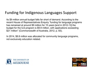  
Funding	
  for	
  Indigenous	
  Languages	
  Support	
  
	
  Its $9 million annual budget falls far short of demand. According to the
recent House of Representatives Enquiry “funding for language programs
has remained at around $9 million for 15 years [and in 2012-13] the
budget for the ILS program is $9.9 million, with applications exceeding
$21 million” (Commonwealth of Australia, 2012, p. 65).
In 2014, $8.8 million was allocated for community language programs,
not exclusively education related.
 