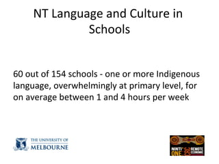 NT	
  Language	
  and	
  Culture	
  in	
  
Schools	
  
	
  
	
  
60	
  out	
  of	
  154	
  schools	
  -­‐	
  one	
  or	
  more	
  Indigenous	
  
language,	
  overwhelmingly	
  at	
  primary	
  level,	
  for	
  
on	
  average	
  between	
  1	
  and	
  4	
  hours	
  per	
  week	
  	
  
	
  
 