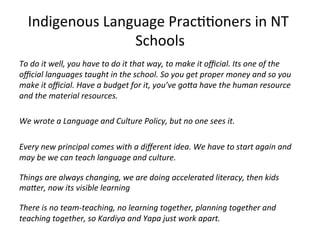 Indigenous	
  Language	
  Prac((oners	
  in	
  NT	
  
Schools	
  
To	
  do	
  it	
  well,	
  you	
  have	
  to	
  do	
  it	
  that	
  way,	
  to	
  make	
  it	
  oﬃcial.	
  Its	
  one	
  of	
  the	
  
oﬃcial	
  languages	
  taught	
  in	
  the	
  school.	
  So	
  you	
  get	
  proper	
  money	
  and	
  so	
  you	
  
make	
  it	
  oﬃcial.	
  Have	
  a	
  budget	
  for	
  it,	
  you’ve	
  goAa	
  have	
  the	
  human	
  resource	
  
and	
  the	
  material	
  resources.	
  
	
  	
  
We	
  wrote	
  a	
  Language	
  and	
  Culture	
  Policy,	
  but	
  no	
  one	
  sees	
  it.	
  	
  
	
  
Every	
  new	
  principal	
  comes	
  with	
  a	
  diﬀerent	
  idea.	
  We	
  have	
  to	
  start	
  again	
  and	
  
may	
  be	
  we	
  can	
  teach	
  language	
  and	
  culture.	
  
	
  
Things	
  are	
  always	
  changing,	
  we	
  are	
  doing	
  accelerated	
  literacy,	
  then	
  kids	
  
maAer,	
  now	
  its	
  visible	
  learning	
  
	
  
There	
  is	
  no	
  team-­‐teaching,	
  no	
  learning	
  together,	
  planning	
  together	
  and	
  
teaching	
  together,	
  so	
  Kardiya	
  and	
  Yapa	
  just	
  work	
  apart.	
  
	
  
 