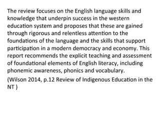 The	
  review	
  focuses	
  on	
  the	
  English	
  language	
  skills	
  and	
  
knowledge	
  that	
  underpin	
  success	
  in	
  the	
  western	
  
educa(on	
  system	
  and	
  proposes	
  that	
  these	
  are	
  gained	
  
through	
  rigorous	
  and	
  relentless	
  aZen(on	
  to	
  the	
  
founda(ons	
  of	
  the	
  language	
  and	
  the	
  skills	
  that	
  support	
  
par(cipa(on	
  in	
  a	
  modern	
  democracy	
  and	
  economy.	
  This	
  
report	
  recommends	
  the	
  explicit	
  teaching	
  and	
  assessment	
  
of	
  founda(onal	
  elements	
  of	
  English	
  literacy,	
  including	
  
phonemic	
  awareness,	
  phonics	
  and	
  vocabulary.	
  
(Wilson	
  2014,	
  p.12	
  Review	
  of	
  Indigenous	
  Educa(on	
  in	
  the	
  
NT	
  )	
  
 