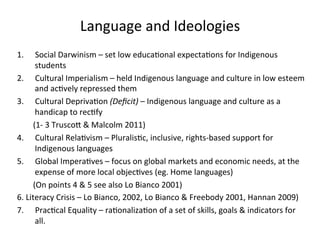 Language	
  and	
  Ideologies	
  
1.  Social	
  Darwinism	
  –	
  set	
  low	
  educa(onal	
  expecta(ons	
  for	
  Indigenous	
  
students	
  
2.  Cultural	
  Imperialism	
  –	
  held	
  Indigenous	
  language	
  and	
  culture	
  in	
  low	
  esteem	
  
and	
  ac(vely	
  repressed	
  them	
  
3.  Cultural	
  Depriva(on	
  (Deﬁcit)	
  –	
  Indigenous	
  language	
  and	
  culture	
  as	
  a	
  
handicap	
  to	
  rec(fy	
  
	
  (1-­‐	
  3	
  TruscoZ	
  &	
  Malcolm	
  2011)	
  
4.  Cultural	
  Rela(vism	
  –	
  Pluralis(c,	
  inclusive,	
  rights-­‐based	
  support	
  for	
  
Indigenous	
  languages	
  	
  
5.  Global	
  Impera(ves	
  –	
  focus	
  on	
  global	
  markets	
  and	
  economic	
  needs,	
  at	
  the	
  
expense	
  of	
  more	
  local	
  objec(ves	
  (eg.	
  Home	
  languages)	
  
	
  (On	
  points	
  4	
  &	
  5	
  see	
  also	
  Lo	
  Bianco	
  2001)	
  
6.	
  Literacy	
  Crisis	
  –	
  Lo	
  Bianco,	
  2002,	
  Lo	
  Bianco	
  &	
  Freebody	
  2001,	
  Hannan	
  2009)	
  
7.  Prac(cal	
  Equality	
  –	
  ra(onaliza(on	
  of	
  a	
  set	
  of	
  skills,	
  goals	
  &	
  indicators	
  for	
  
all.	
  	
  
	
  
 