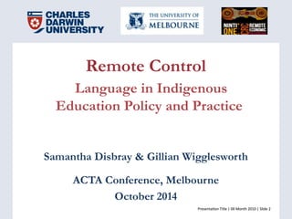Presenta(on	
  Title	
  |	
  00	
  Month	
  2010	
  |	
  Slide	
  2	
  Presenta(on	
  Title	
  |	
  00	
  Month	
  2010	
  |	
  Slide	
  2	
  
Remote Control
Language in Indigenous
Education Policy and Practice
Samantha Disbray & Gillian Wigglesworth
ACTA Conference, Melbourne
October 2014
 