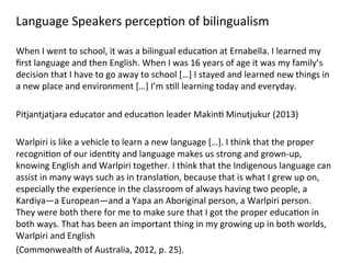 Language	
  Speakers	
  percep(on	
  of	
  bilingualism	
  
	
  
When	
  I	
  went	
  to	
  school,	
  it	
  was	
  a	
  bilingual	
  educa(on	
  at	
  Ernabella.	
  I	
  learned	
  my	
  
ﬁrst	
  language	
  and	
  then	
  English.	
  When	
  I	
  was	
  16	
  years	
  of	
  age	
  it	
  was	
  my	
  family’s	
  
decision	
  that	
  I	
  have	
  to	
  go	
  away	
  to	
  school	
  […]	
  I	
  stayed	
  and	
  learned	
  new	
  things	
  in	
  
a	
  new	
  place	
  and	
  environment	
  […]	
  I’m	
  s(ll	
  learning	
  today	
  and	
  everyday.	
  
	
  
Pitjantjatjara	
  educator	
  and	
  educa(on	
  leader	
  Makin(	
  Minutjukur	
  (2013)	
  	
  
	
  
Warlpiri	
  is	
  like	
  a	
  vehicle	
  to	
  learn	
  a	
  new	
  language	
  […].	
  I	
  think	
  that	
  the	
  proper	
  
recogni(on	
  of	
  our	
  iden(ty	
  and	
  language	
  makes	
  us	
  strong	
  and	
  grown-­‐up,	
  
knowing	
  English	
  and	
  Warlpiri	
  together.	
  I	
  think	
  that	
  the	
  Indigenous	
  language	
  can	
  
assist	
  in	
  many	
  ways	
  such	
  as	
  in	
  transla(on,	
  because	
  that	
  is	
  what	
  I	
  grew	
  up	
  on,	
  
especially	
  the	
  experience	
  in	
  the	
  classroom	
  of	
  always	
  having	
  two	
  people,	
  a	
  
Kardiya—a	
  European—and	
  a	
  Yapa	
  an	
  Aboriginal	
  person,	
  a	
  Warlpiri	
  person.	
  
They	
  were	
  both	
  there	
  for	
  me	
  to	
  make	
  sure	
  that	
  I	
  got	
  the	
  proper	
  educa(on	
  in	
  
both	
  ways.	
  That	
  has	
  been	
  an	
  important	
  thing	
  in	
  my	
  growing	
  up	
  in	
  both	
  worlds,	
  
Warlpiri	
  and	
  English	
  	
  
(Commonwealth	
  of	
  Australia,	
  2012,	
  p.	
  25).	
  
 