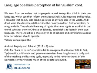 Language	
  Speakers	
  percep(on	
  of	
  bilingualism	
  cont.	
  
	
  
We	
  learn	
  from	
  our	
  elders	
  that	
  language	
  is	
  sacred.	
  Yolngu	
  kids	
  think	
  in	
  their	
  own	
  
language,	
  which	
  can	
  then	
  inform	
  them	
  about	
  English,	
  its	
  meaning	
  and	
  its	
  value.	
  
I	
  consider	
  that	
  Yolngu	
  kids	
  can	
  be	
  as	
  clever	
  as	
  any	
  one	
  else	
  in	
  the	
  world.	
  And	
  I	
  
don’t	
  want	
  the	
  cleverness	
  ley	
  outside	
  the	
  classroom	
  door.	
  Not	
  for	
  my	
  kids,	
  or	
  
my	
  grandkids.	
  They	
  should	
  have	
  equal	
  rights,	
  the	
  same	
  rights	
  as	
  any	
  kids	
  in	
  the	
  
world,	
  whether	
  they’re	
  Chinese	
  or	
  Balanda,	
  equal	
  rights	
  to	
  learn	
  in	
  their	
  own	
  
language.	
  There	
  should	
  be	
  a	
  choice	
  given	
  to	
  all	
  schools	
  and	
  communi(es	
  about	
  
how	
  our	
  schools	
  should	
  operate.	
  	
  
Yalmay	
  Yunupingu	
  2014	
  
	
  
And	
  yet,	
  Fogarty	
  and	
  Schwab	
  (2012	
  p.9)	
  note:	
  	
  
Calls	
  for	
  	
  ‘back	
  to	
  basics’	
  educa(on	
  fail	
  to	
  recognise	
  that	
  it	
  never	
  ley.	
  In	
  fact,	
  
“[p]hone(cs,	
  arithme(c	
  and	
  grammar	
  exercises	
  have	
  long	
  formed	
  a	
  daily	
  part	
  
of	
  the	
  teaching	
  and	
  learning	
  cycle,	
  especially	
  in	
  the	
  remote	
  schools	
  of	
  the	
  
Northern	
  Territory	
  where	
  much	
  of	
  the	
  debate	
  is	
  focused.	
  
	
  
	
  
 
