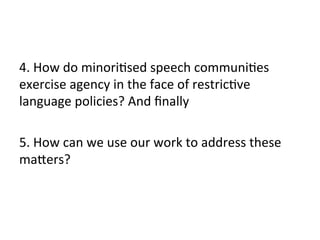 4.	
  How	
  do	
  minori(sed	
  speech	
  communi(es	
  
exercise	
  agency	
  in	
  the	
  face	
  of	
  restric(ve	
  
language	
  policies?	
  And	
  ﬁnally	
  
	
  
5.	
  How	
  can	
  we	
  use	
  our	
  work	
  to	
  address	
  these	
  
maZers?	
  
 