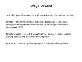Ways	
  Forward	
  	
  
	
  
Local	
  -­‐	
  Bilingual	
  aﬀordances	
  through	
  innova(ve	
  out	
  of	
  school	
  partnerships	
  
	
  
Remote	
  -­‐	
  Na(onal	
  mul(lingual	
  language	
  educa(on	
  policy	
  opens	
  up	
  
ideological	
  and	
  implementa(onal	
  spaces	
  for	
  mul(lingual	
  educa(on	
  	
  
(Hornberger	
  2009)	
  
	
  
Remote	
  to	
  Local	
  -­‐	
  TruscoZ	
  &	
  Malcolm	
  2011	
  –	
  advocacy,	
  beZer	
  teacher	
  
training,	
  decisive	
  and	
  well-­‐implemented	
  policy	
  
	
  
Remote	
  to	
  Local	
  -­‐	
  Recognise	
  Campaign	
  –	
  Cons(tu(onal	
  recogni(on	
  	
  
	
  
 