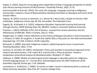 Angelo,	
  D.	
  (2013).	
  Steps	
  for	
  encouraging	
  early	
  independent	
  wri(ng:	
  A	
  language	
  perspec(ve	
  on	
  whole-­‐
class	
  literacy	
  learning	
  inclusive	
  of	
  EAL/D	
  learners.	
  PracPcally	
  Primary,	
  18(2),	
  11-­‐16.	
  	
  
Commonwealth	
  of	
  Australia.	
  (2012).	
  Our	
  Land,	
  Our	
  Language.	
  Language	
  Learning	
  in	
  Indigenous	
  
CommuniPes.	
  Canberra:	
  House	
  of	
  Representa(ves	
  Standing	
  CommiZee	
  on	
  Aboriginal	
  and	
  Torres	
  Strait	
  
Islander	
  Aﬀairs.	
  
Fogarty,	
  W.	
  (2013).	
  Country	
  as	
  classroom.	
  In	
  J.	
  Altman	
  &	
  S.	
  Kerins	
  (Eds.),	
  People	
  on	
  Country:	
  Vital	
  
Landscapes,	
  Indigenous	
  Futures	
  (pp.	
  82–93).	
  Annandale:	
  The	
  Federa(on	
  Press.	
  
Fogarty,	
  W.,	
  &	
  Schwab,	
  R.	
  G.	
  (2012).	
  Indigenous	
  EducaPon:	
  ExperienPal	
  Learning	
  And	
  Learning	
  
Through	
  Country:	
  CAEPR	
  Working	
  Paper	
  No.	
  80/2012.	
  Canberra:	
  Australian	
  Na(onal	
  University.	
  
Freeman,	
  L.	
  (2013).	
  NAPLAN:	
  A	
  Thin	
  Veil	
  of	
  fairness	
  -­‐	
  excerpt	
  from	
  senate	
  submission	
  into	
  the	
  
eﬀec(veness	
  of	
  NAPLAN.	
  TESOL	
  in	
  Context,	
  23(1,2),	
  74-­‐81.	
  	
  
Hoogenraad.,	
  R.	
  (2001).	
  Cri(cal	
  reﬂec(ons	
  on	
  the	
  history	
  of	
  bilingual	
  educa(on	
  in	
  Central	
  Australia.	
  In	
  
J.	
  Simpson,	
  D.	
  Nash,	
  M.	
  Laughren,	
  P.	
  Aus(n	
  &	
  B.	
  Alpher	
  (Eds.),	
  Forty	
  years	
  on:	
  Ken	
  Hale	
  and	
  Australian	
  
languages	
  (pp.	
  123-­‐150).	
  Canberra:	
  Paciﬁc	
  Linguis(cs.	
  
Klenowski,	
  V.	
  (2009).	
  Australian	
  Indigenous	
  students:	
  addressing	
  equity	
  issues	
  in	
  assessment.	
  
Teaching	
  EducaPon,	
  20(1),	
  77-­‐93.	
  	
  
Levinson,	
  B.,	
  &	
  SuZon,	
  M.	
  (2001).	
  Introduc(on:	
  Policy	
  as/in	
  prac(ce	
  A	
  sociocultural	
  approach	
  to	
  the	
  
study	
  of	
  educa(onal	
  policy.	
  In	
  M.	
  SuZon	
  &	
  B.	
  Levinson	
  (Eds.),	
  Policy	
  as	
  pracPce:	
  Toward	
  a	
  
comparaPve	
  sociocultural	
  analysis	
  of	
  educaPonal	
  policy:	
  Westport,	
  CT:	
  Ablex.	
  
Liddicoat,	
  A.	
  (2008).	
  Models	
  of	
  na(onal	
  government	
  language-­‐in-­‐educa(on	
  policy	
  for	
  indigenous	
  
minority	
  language	
  groups.	
  In	
  T.	
  Curnow	
  (Ed.),	
  Selected	
  papers	
  from	
  the	
  2007	
  Conference	
  of	
  the	
  
Australian	
  LinguisPc	
  Society	
  (pp.	
  1-­‐14).	
  Adelaide.	
  
Lomawaima,	
  K.,	
  &	
  McCarty,	
  T.	
  (2006).	
  To	
  remain	
  an	
  Indian:	
  Lessons	
  in	
  democracy	
  from	
  a	
  century	
  of	
  
NaPve	
  American	
  educaPon.	
  New	
  York,	
  NY:	
  Teachers	
  College	
  Press.	
  
	
  
 