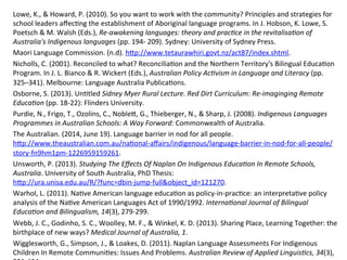 Lowe,	
  K.,	
  &	
  Howard,	
  P.	
  (2010).	
  So	
  you	
  want	
  to	
  work	
  with	
  the	
  community?	
  Principles	
  and	
  strategies	
  for	
  
school	
  leaders	
  aﬀec(ng	
  the	
  establishment	
  of	
  Aboriginal	
  language	
  programs.	
  In	
  J.	
  Hobson,	
  K.	
  Lowe,	
  S.	
  
Poetsch	
  &	
  M.	
  Walsh	
  (Eds.),	
  Re-­‐awakening	
  languages:	
  theory	
  and	
  pracPce	
  in	
  the	
  revitalisaPon	
  of	
  
Australia's	
  Indigenous	
  languages	
  (pp.	
  194-­‐	
  209).	
  Sydney:	
  University	
  of	
  Sydney	
  Press.	
  
Maori	
  Language	
  Commission.	
  (n.d).	
  hZp://www.tetaurawhiri.govt.nz/act87/index.shtml.	
  
Nicholls,	
  C.	
  (2001).	
  Reconciled	
  to	
  what?	
  Reconcilia(on	
  and	
  the	
  Northern	
  Territory's	
  Bilingual	
  Educa(on	
  
Program.	
  In	
  J.	
  L.	
  Bianco	
  &	
  R.	
  Wickert	
  (Eds.),	
  Australian	
  Policy	
  AcPvism	
  in	
  Language	
  and	
  Literacy	
  (pp.	
  
325–341).	
  Melbourne:	
  Language	
  Australia	
  Publica(ons.	
  
Osborne,	
  S.	
  (2013).	
  Un(tled	
  Sidney	
  Myer	
  Rural	
  Lecture.	
  Red	
  Dirt	
  Curriculum:	
  Re-­‐imaginging	
  Remote	
  
EducaPon	
  (pp.	
  18-­‐22):	
  Flinders	
  University.	
  
Purdie,	
  N.,	
  Frigo,	
  T.,	
  Ozolins,	
  C.,	
  NobleZ,	
  G.,	
  Thieberger,	
  N.,	
  &	
  Sharp,	
  J.	
  (2008).	
  Indigenous	
  Languages	
  
Programmes	
  in	
  Australian	
  Schools:	
  A	
  Way	
  Forward:	
  Commonwealth	
  of	
  Australia.	
  
The	
  Australian.	
  (2014,	
  June	
  19).	
  Language	
  barrier	
  in	
  nod	
  for	
  all	
  people.	
  
hZp://www.theaustralian.com.au/na(onal-­‐aﬀairs/indigenous/language-­‐barrier-­‐in-­‐nod-­‐for-­‐all-­‐people/
story-­‐fn9hm1pm-­‐1226959159261.	
  	
  
Unsworth,	
  P.	
  (2013).	
  Studying	
  The	
  Eﬀects	
  Of	
  Naplan	
  On	
  Indigenous	
  EducaPon	
  In	
  Remote	
  Schools,	
  
Australia.	
  University	
  of	
  South	
  Australia,	
  PhD	
  Thesis:	
  
hZp://ura.unisa.edu.au/R/?func=dbin-­‐jump-­‐full&object_id=121270.	
  
Warhol,	
  L.	
  (2011).	
  Na(ve	
  American	
  language	
  educa(on	
  as	
  policy-­‐in-­‐prac(ce:	
  an	
  interpreta(ve	
  policy	
  
analysis	
  of	
  the	
  Na(ve	
  American	
  Languages	
  Act	
  of	
  1990/1992.	
  InternaPonal	
  Journal	
  of	
  Bilingual	
  
EducaPon	
  and	
  Bilingualism,	
  14(3),	
  279-­‐299.	
  	
  
Webb,	
  J.	
  C.,	
  Godinho,	
  S.	
  C.,	
  Woolley,	
  M.	
  F.,	
  &	
  Winkel,	
  K.	
  D.	
  (2013).	
  Sharing	
  Place,	
  Learning	
  Together:	
  the	
  
birthplace	
  of	
  new	
  ways?	
  Medical	
  Journal	
  of	
  Australia,	
  1.	
  	
  
Wigglesworth,	
  G.,	
  Simpson,	
  J.,	
  &	
  Loakes,	
  D.	
  (2011).	
  Naplan	
  Language	
  Assessments	
  For	
  Indigenous	
  
Children	
  In	
  Remote	
  Communi(es:	
  Issues	
  And	
  Problems.	
  Australian	
  Review	
  of	
  Applied	
  LinguisPcs,	
  34(3),	
  
 