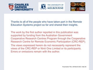 Presenta(on	
  Title	
  |	
  00	
  Month	
  2010	
  |	
  Slide	
  30	
  Presenta(on	
  Title	
  |	
  00	
  Month	
  2010	
  |	
  Slide	
  30	
  
Thanks to all of the people who have taken part in the Remote
Education Systems project so far and shared their insights.
The work by the first author reported in this publication was
supported by funding from the Australian Government
Cooperative Research Centres Program through the Cooperative
Research Centre for Remote Economic Participation (CRC-REP).
The views expressed herein do not necessarily represent the
views of the CRC-REP or Ninti One Limited or its participants.
Errors or omissions remain with the author.
 
