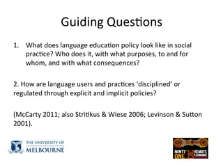 Guiding	
  Ques(ons	
  
1.  What	
  does	
  language	
  educa(on	
  policy	
  look	
  like	
  in	
  social	
  
prac(ce?	
  Who	
  does	
  it,	
  with	
  what	
  purposes,	
  to	
  and	
  for	
  
whom,	
  and	
  with	
  what	
  consequences?	
  	
  
	
  
2.	
  How	
  are	
  language	
  users	
  and	
  prac(ces	
  ‘disciplined’	
  or	
  
regulated	
  through	
  explicit	
  and	
  implicit	
  policies?	
  
	
  
(McCarty	
  2011;	
  also	
  Stri(kus	
  &	
  Wiese	
  2006;	
  Levinson	
  &	
  SuZon	
  
2001).	
  	
  
 