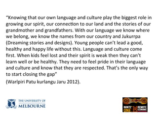  
“Knowing	
  that	
  our	
  own	
  language	
  and	
  culture	
  play	
  the	
  biggest	
  role	
  in	
  
growing	
  our	
  spirit,	
  our	
  connec(on	
  to	
  our	
  land	
  and	
  the	
  stories	
  of	
  our	
  
grandmother	
  and	
  grandfathers.	
  With	
  our	
  language	
  we	
  know	
  where	
  
we	
  belong,	
  we	
  know	
  the	
  names	
  from	
  our	
  country	
  and	
  Jukurrpa	
  
(Dreaming	
  stories	
  and	
  designs).	
  Young	
  people	
  can’t	
  lead	
  a	
  good,	
  
healthy	
  and	
  happy	
  life	
  without	
  this.	
  Language	
  and	
  culture	
  come	
  
ﬁrst.	
  When	
  kids	
  feel	
  lost	
  and	
  their	
  spirit	
  is	
  weak	
  then	
  they	
  can’t	
  
learn	
  well	
  or	
  be	
  healthy.	
  They	
  need	
  to	
  feel	
  pride	
  in	
  their	
  language	
  
and	
  culture	
  and	
  know	
  that	
  they	
  are	
  respected.	
  That’s	
  the	
  only	
  way	
  
to	
  start	
  closing	
  the	
  gap”	
  	
  
(Warlpiri	
  Patu	
  kurlangu	
  Jaru	
  2012).	
  
	
  
 