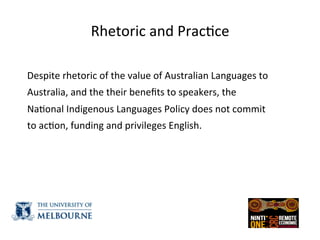 Rhetoric	
  and	
  Prac(ce	
  
	
  
Despite	
  rhetoric	
  of	
  the	
  value	
  of	
  Australian	
  Languages	
  to	
  
Australia,	
  and	
  the	
  their	
  beneﬁts	
  to	
  speakers,	
  the	
  
Na(onal	
  Indigenous	
  Languages	
  Policy	
  does	
  not	
  commit	
  
to	
  ac(on,	
  funding	
  and	
  privileges	
  English.	
  	
  
 