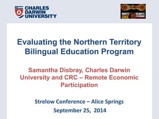 Presenta(on	
  Title	
  |	
  00	
  Month	
  2010	
  |	
  Slide	
  1	
  Presenta(on	
  Title	
  |	
  00	
  Month	
  2010	
  |	
  Slide	
  1	
  
Evaluating the Northern Territory
Bilingual Education Program
Samantha Disbray, Charles Darwin
University and CRC – Remote Economic
Participation
	
  
Strelow	
  Conference	
  –	
  Alice	
  Springs	
  	
  
	
  September	
  25,	
  	
  2014	
  
 