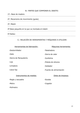 B.- PARTES QUE COMPONEN EL OBJETO:
1ª.- Base de madera
......................................................................................................................................................................................

2ª. Mecanismo de movimiento (guías)
......................................................................................................................................................................................

3ª. Mástil......................................................................................................................................................................................

4ª.Base pequeña en la que va montada el mástil......................................................................................................................................................................................

5ª.Raíles......................................................................................................................................................................................

C.- RELACIÓN DE HERRAMIENTAS Y MÁQUINAS A UTILIZAR:

Herramientas de fabricación:

Máquinas herramienta:

-Destornillador

-Taladradora

-Gato

-Sierra de calar

-Sierra de Marquetería

-Guillotina

-Lija

-Pistola de silicona

-Limadora

-Soldador

-Llave fija

-Fuente de alimentación

Instrumentos de medida:

Útiles de limpieza:

-Regla y escuadra

-Escoba

-Metro

-Cogedor

-Polímetro

15

 