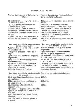 D.- PLAN DE SEGURIDAD:
Normas de Seguridad e Higiene en el
Taller:

Normas de seguridad y mantenimiento
de la pistola termofusible:

1)Mantener ordenado y limpio el taller
al finalizar la clase.
2)Cuidar que las herramientas se
coloquen en su lugar.
3) Subir los taburetes al finalizar
4) Guardar los materiales en su sitio
5) Mantener los materiales en perfecto
estado.
6) No correr por el taller ni distraerse
7) Usar las protecciones adecuadas.

1)Cuidar que los cables no estén en mal
estado
2) No tocar el pegamento caliente
3) No usar la pistola cerca de líquidos
4)No tumbar la pistola mientras esté
caliente, ya que se puede averiar.
5)No distraer al que use la pistola
6) No abandonar el taller dejando la
pistola encendida
7)Una vez acabado el trabajo limpiar la
pistola.

Normas de seguridad y mantenimiento
de la sierra de calar:
1) Comprobar que la hoja no encuentra
ningún obstáculo.
2)No poner los dedos delante de la
hoja.
3)No llevar nada suelto que se pueda
enganchar.
4)No abandonar el taller dejando la
sierra encendida
5)Usar las protecciones adecuadas.
6)No sacar la cuchilla de la ranura
hasta que se detenga.
7)Limpiar la sierra al finalizar.

Normas de seguridad y mantenimiento
de la taladradora fija:
1)No llevar nada suelto que se pueda
enganchar.
2)No tocar la pieza inmediatamente.
3)Usar las gafas de protección.
4)Cuando se limpie soplando no respirar
el polvo resultante
5) Una vez desconectada dejar que la
broca pare sola.
6)En caso de que se enganche la broca
desconectarla y desanclar la pieza.
7)Limpiar la taladradora cuando se haya
terminado de usar.

Normas de seguridad y mantenimiento
del soldador:
1)No tocar la punta del soldador cuando
esté caliente.
2)Colocar el soldador en el soporte
correspondiente.
3)Limpiar la punta del soldador
regularmente.
4) Preestañar las piezas antes de soldar.
5)Antes de recoger dejar enfriar el
soldador.
6)No tocar el aparato con las manos
mojadas.
7)No distraer a la persona que esté
soldando

Elementos de protección individual:
1)Gafas
2)Guantes
3)Bata

16

 