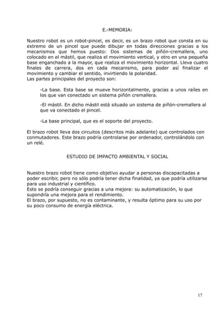 E.-MEMORIA:
Nuestro robot es un robot-pincel, es decir, es un brazo robot que consta en su
extremo de un pincel que puede dibujar en todas direcciones gracias a los
mecanismos que hemos puesto: Dos sistemas de piñón-cremallera, uno
colocado en el mástil, que realiza el movimiento vertical, y otro en una pequeña
base enganchado a la mayor, que realiza el movimiento horizontal. Lleva cuatro
finales de carrera, dos en cada mecanismo, para poder así finalizar el
movimiento y cambiar el sentido, invirtiendo la polaridad.
Las partes principales del proyecto son:
-La base. Esta base se mueve horizontalmente, gracias a unos raíles en
los que van conectado un sistema piñón cremallera.
-El mástil. En dicho mástil está situado un sistema de piñón-cremallera al
que va conectado el pincel.
-La base principal, que es el soporte del proyecto.
El brazo robot lleva dos circuitos (descritos más adelante) que controlados con
conmutadores. Este brazo podría controlarse por ordenador, controlándolo con
un relé.
ESTUDIO DE IMPACTO AMBIENTAL Y SOCIAL
Nuestro brazo robot tiene como objetivo ayudar a personas discapacitadas a
poder escribir, pero no sólo podría tener dicha finalidad, ya que podría utilizarse
para uso industrial y científico.
Esto se podría conseguir gracias a una mejora: su automatización, lo que
supondría una mejora para el rendimiento.
El brazo, por supuesto, no es contaminante, y resulta óptimo para su uso por
su poco consumo de energía eléctrica.

17

 