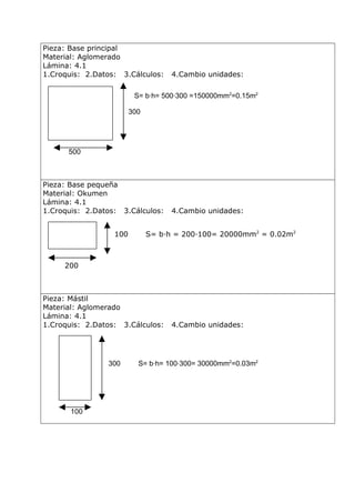 Pieza: Base principal
Material: Aglomerado
Lámina: 4.1
1.Croquis: 2.Datos: 3.Cálculos:

4.Cambio unidades:

S= b·h= 500·300 =150000mm2=0.15m2
300

500

Pieza: Base pequeña
Material: Okumen
Lámina: 4.1
1.Croquis: 2.Datos: 3.Cálculos:
100

4.Cambio unidades:

S= b·h = 200·100= 20000mm2 = 0.02m2

200

Pieza: Mástil
Material: Aglomerado
Lámina: 4.1
1.Croquis: 2.Datos: 3.Cálculos:

300

100

4.Cambio unidades:

S= b·h= 100·300= 30000mm2=0.03m2

 