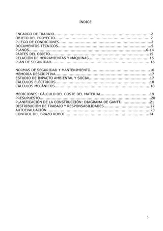 ÍNDICE
ENCARGO DE TRABAJO.................................................................................2
OBJETO DEL PROYECTO................................................................................2
PLIEGO DE CONDICIONES.............................................................................2
DOCUMENTOS TÉCNICOS..............................................................................5
PLANOS..................................................................................................6-14
PARTES DEL OBJETO...................................................................................15
RELACIÓN DE HERRAMIENTAS Y MÁQUINAS...................................................15
PLAN DE SEGURIDAD...................................................................................16
NORMAS DE SEGURIDAD Y MANTENIMIENTO..................................................16
MEMORIA DESCRIPTIVA...............................................................................17
ESTUDIO DE IMPACTO AMBIENTAL Y SOCIAL..................................................17
CÁLCULOS ELÉCTRICOS...............................................................................18
CÁLCULOS MECÁNICOS................................................................................18
MEDICIONES: CÁLCULO DEL COSTE DEL MATERIAL.........................................19
PRESUPUESTO.............................................................................................20
PLANIFICACIÓN DE LA CONSTRUCCIÓN: DIAGRAMA DE GANTT.........................21
DISTRIBUCIÓN DE TRABAJO Y RESPONSABILIDADES.......................................22
AUTOEVALUACIÓN.......................................................................................23
CONTROL DEL BRAZO ROBOT.......................................................................24.

3

 