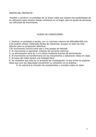 OBJETO DEL PROYECTO :
-Diseñar y construir un prototipo de un brazo robot que explore las posibilidades de
su utilización para resolver tareas cotidianas en el hogar, para la ayuda de personas
con dificultad de movimiento.

PLIEGO DE CONDICIONES:
1. Realizar un prototipo a escala, con un volumen máximo de 400x600x500 mm.
2.Se podrán utilizar materiales fáciles de mecanizar, aunque no sean los más
idóneos para su producción definitiva.
3.El movimiento incluirá entre dos y tres grados de libertad.
4. El movimiento lo aportarán motores de corriente continua.
5. La alimentación será de 2 a 6 voltios mediante fuentes de alimentación.
6. El movimiento se transformará con los mecanismos y reductoras vistos en clase.
7. El brazo del robot tendrá una finalidad libre.
8. Se considera que este es un proyecto de investigación: lo que prima es explorar
ideas que una vez depuradas encuentren su utilización en la práctica.
9. Se valorará la inclusión de componentes y circuitos vistos en clase.

4

 