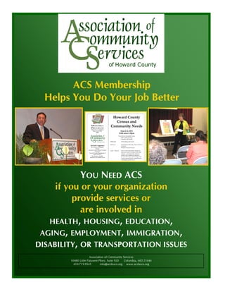 ACS Membership
  Helps You Do Your Job Better




            YOU NEED ACS
     if you or your organization
          provide services or
            are involved in
   HEALTH, HOUSING, EDUCATION,
 AGING, EMPLOYMENT, IMMIGRATION,
DISABILITY, OR TRANSPORTATION ISSUES
                      Association of Community Services
        10480 Little Patuxent Pkwy. Suite 920  Columbia, MD 21044
          410-715-9545         info@acshoco.org www.acshoco.org
 