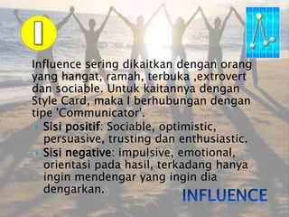 Influence sering dikaitkan dengan orang yang hangat, ramah, terbuka ,extrovert dan sociable. Untuk kaitannya dengan Style Card, maka I berhubungan dengan tipe 'Communicator'. Sisipositif: Sociable, optimistic, persuasive, trusting dan enthusiastic.Sisi negative: impulsive, emotional, orientasipadahasil, terkadanghanyainginmendengar yang ingindiadengarkan.Influence