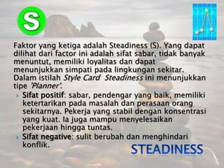 Faktor yang ketigaadalah Steadiness (S). Yang dapatdilihatdari factor iniadalahsifatsabar, tidakbanyakmenuntut, memilikiloyalitasdandapatmenunjukkansimpatipadalingkungansekitar. DalamistilahStyle Card  Steadinessinimenunjukkantipe'Planner'.Sifatpositif: sabar, pendengar yang baik, memilikiketertarikanpadamasalahdanperasaanorangsekitarnya. Pekerja yang stabildengankonsentrasi yang kuat. Iajugamampumenyelesaikanpekerjaanhinggatuntas.Sifat negative: sulitberubahdanmenghindarikonflik. Steadiness