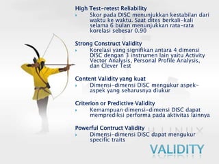 High Test-retest ReliabilitySkor pada DISC menunjukkan kestabilan dari waktu ke waktu. Saat dites berkali-kali selama 6 bulan menunjukkan rata-rata korelasi sebesar 0.90Strong Construct ValidityKorelasi yang signifikan antara 4 dimensi DISC dengan 3 instrumen lain yaitu Activity Vector Analysis, Personal Profile Analysis, dan Clever TestContent Validity yang kuatDimensi-dimensi DISC mengukur aspek-aspek yang seharusnya diukurCriterion or Predictive ValidityKemampuan dimensi-dimensi DISC dapat memprediksi performa pada aktivitas lainnyaPowerful Contruct ValidityDimensi-dimensi DISC dapat mengukur specific traitsValidity