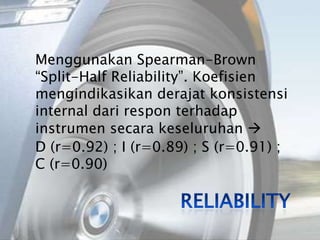 Menggunakan Spearman-Brown “Split-HalfReliability”. Koefisien mengindikasikan derajat konsistensi internal dari respon terhadap instrumen secara keseluruhan D (r=0.92) ; I (r=0.89) ; S (r=0.91) ; C (r=0.90)Reliability