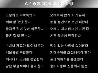 C 신중형대화법과 응대요령조용하고 무뚝뚝하다오해하지 않게 거리 유지해야 할 것만 한다눈을 정면으로 보면 피한다오래 기대고 앉으면 고민 중궁금한 것이 많아 심문한다시간 약속에 민감하다물은 걸 또 묻는다정신 없는 사람을 싫어한다수치나 자료가 많이 나온다억울하면 폭발한다기대수위를 조절해줘야 한다허세나 너스레를 경멸한다프라이버시를 존중한다말은 부정적이나 결국 한다용어사용에 집중해서 듣는다