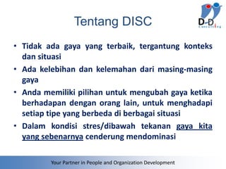 Tentang DISC
• Tidak ada gaya yang terbaik, tergantung konteks
  dan situasi
• Ada kelebihan dan kelemahan dari masing-masing
  gaya
• Anda memiliki pilihan untuk mengubah gaya ketika
  berhadapan dengan orang lain, untuk menghadapi
  setiap tipe yang berbeda di berbagai situasi
• Dalam kondisi stres/dibawah tekanan gaya kita
  yang sebenarnya cenderung mendominasi

         Your Partner in People and Organization Development
 