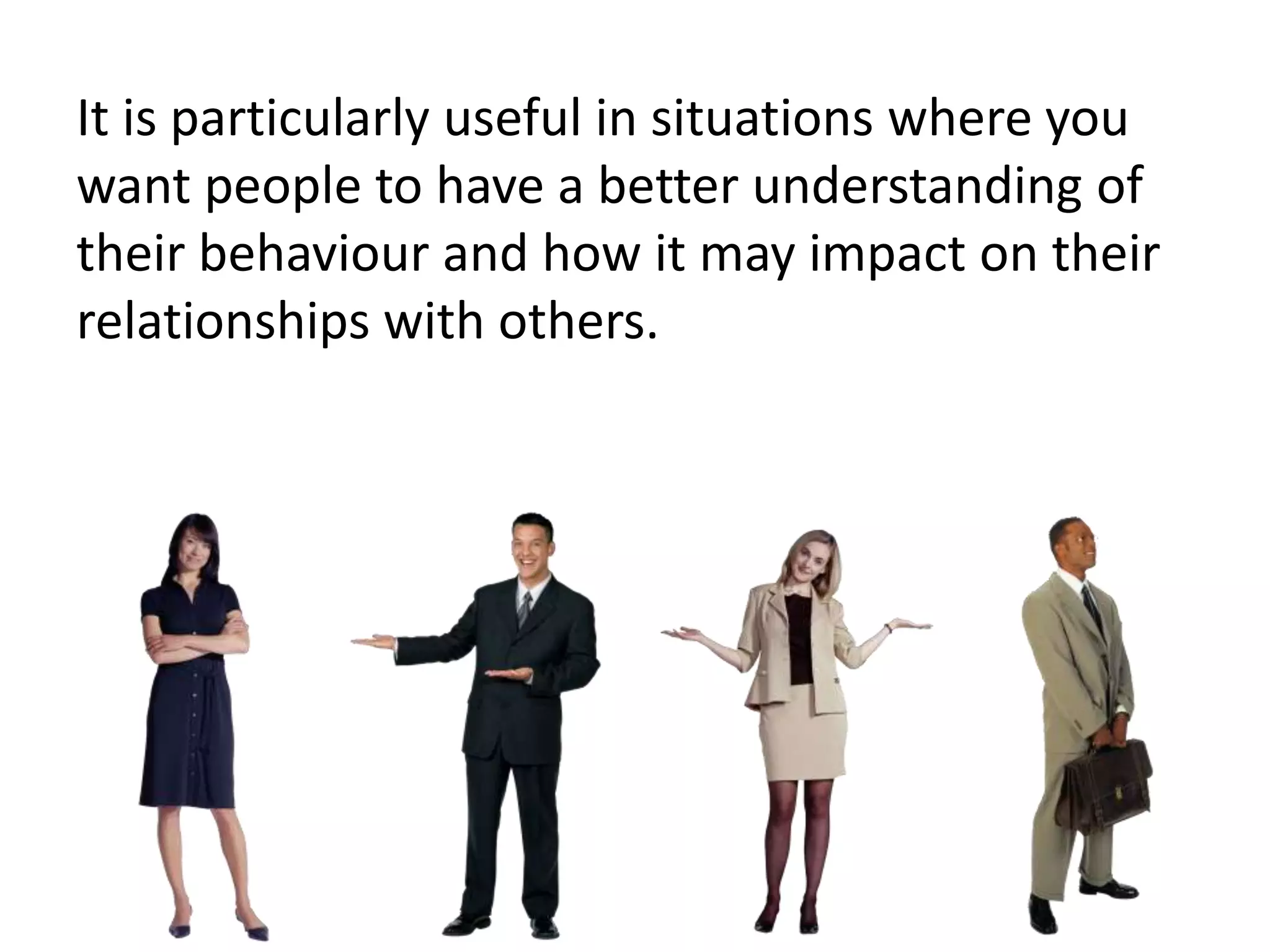 It is particularly useful in situations where you
want people to have a better understanding of
their behaviour and how it may impact on their
relationships with others.