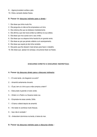 9. - Agora já existem aviões a jato.
10.- Estou cansado destas frases.
B. Passar do discurso indireto para o direto :
1. Ele disse que tinha muito frio.
2. Ela perguntou à mãe se lhe emprestava um livro.
3. Ela ordenou-lhe que se deitasse imediatamente.
4. Ele afirmou que não havia então luz elétrica na sua aldeia.
5. Ela disse que iria à praia com o seu irmão.
6. Ela disse que na véspera tinha havido lá um grande vento.
7. Ele disse ao pai que jamais voltaria a um acampamento.
8. Ele disse que aquilo já não tinha remédio.
9. Ela pediu que lhe dessem mais tempo para fazer o trabalho.
10. Ele disse que, apesar do cansaço, era preciso fazer as frases.
DISCURSO DIRETO E DISCURSO INDIRETO(2)
A. Passar do discurso direto para o discurso indirecto:
1. - É muito tarde. Já chegaram os avós?
2. - Amanhã certamente choverá.
3. - Ó pai, tem aí o livro que a mãe comprou ontem?
4. - Este prado é grande e muito verde.
5. - Ontem vi o Pedro e a Susana nesta rua.
6. - Empresta-me essa caneta, Sofia.
7. - O barco voltará depois de amanhã.
8. - Há neste rio sombras muito frescas.
9. - Isso não é verdade !
10. - Anteontem dormimos na tenda, à beira do mar.
B. Passar do discurso indireto para o discurso direto :
 