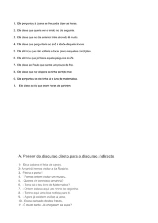 1. Ele perguntou à Joana se lhe podia dizer as horas.
2. Ele disse que queria ver o irmão no dia seguinte.
3. Ela disse que no dia anterior tinha chovido lá muito.
4. Ela disse que perguntaria ao avô a idade daquela árvore.
5. Ela afirmou que não voltaria a tocar piano naquelas condições.
6. Ele afirmou que já fizera aquela pergunta ao Zé.
7. Ela disse ao Paulo que sentia um pouco de frio.
8. Ele disse que na véspera se tinha sentido mal.
9. Ela perguntou se ele tinha lá o livro de matemática.
1. Ele disse ao tio que eram horas de partirem.
A. Passar do discurso direto para o discurso indirecto
1- Esta cabana é feita de canas.
2- Amanhã iremos visitar a tia Rosário.
3. -Fecha a porta !
4. - Fomos ontem visitar um museu.
5. -Queres vir connosco amanhã?
6. - Tens cá o teu livro de Matemática?
7. - Ontem estava aqui um ninho de cegonha.
8. - Tenho aqui uma boa notícia para ti.
9. - Agora já existem aviões a jacto.
10.- Estou cansado destas frases.
11- É muito tarde. Já chegaram os avós?
 