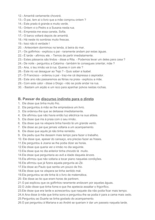 12.- Amanhã certamente choverá.
13.- Ó pai, tem aí o livro que a mãe comprou ontem ?
14.- Este prado é grande e muito verde.
15.- Ontem vi o Pedro e a Susana nesta rua.
16.- Empresta-me essa caneta, Sofia.
17.- O barco voltará depois de amanhã.
18.- Há neste rio sombras muito frescas.
19.- Isso não é verdade !
20. - Anteontem dormimos na tenda, à beira do mar.
21.- Os golfinhos - explicou o pai - raramente andam por estas águas.
22.- É tarde - afirmou ele. - Temos de partir imediatamente.
23.- Estes pássaros são lindos - disse a Rita. - Podemos levar um deles para casa ?
24.- De noite - perguntou a Catarina - também te consegues orientar, mãe ?
25.- Ana, o teu irmão vai à rua. Queres ir com ele ?
26.- Este rio vai desaguar ao Tejo ? - Quis saber a Isabel.
27.- Ó Francisco - ordenou o pai - traz-me cá depressa o aspirador.
28.- Este ano não passaremos as férias na praia - explicou a mãe.
29.- Com este calor - disse o Diogo - não se pode andar na rua.
30. - Bastam um arpão e um isco para apanhar polvos nestas rochas.
B. Passar do discurso indireto para o direto
1. Ele disse que tinha muito frio.
2. Ela perguntou à mão se lhe emprestava um livro.
3. Ela ordenou-lhe que se deitasse imediatamente.
4. Ele afirmou que não havia então luz eléctrica na sua aldeia.
5. Ela disse que iria à praia com o seu irmão.
6. Ela disse que na véspera tinha havido lá um grande vento.
7. Ele disse ao pai que jamais voltaria a um acampamento.
8. Ele disse que aquilo já não tinha remédio.
9. Ela pediu que lhe dessem mais tempo para fazer o trabalho.
10. Ele disse que, apesar do cansaço, era preciso fazer as frases.
11.Ele perguntou à Joana se lhe podia dizer as horas.
12.Ele disse que queria ver o irmão no dia seguinte.
13.Ela disse que no dia anterior tinha chovido lá muito.
14.Ela disse que perguntaria ao avô a idade daquela árvore.
15.Ela afirmou que não voltaria a tocar piano naquelas condições.
16.Ele afirmou que já fizera aquela pergunta ao Zé.
17.Ela disse ao Paulo que sentia um pouco de frio.
18.Ele disse que na véspera se tinha sentido mal.
19.Ela perguntou se ele tinha lá o livro de matemática.
20. Ele disse ao tio que eram horas de partirem.
21.O pai explicou que os golfinhos raramente andavam por aquelas águas.
22.O João disse que tinha fome e que lhe apetecia assaltar o frigorífico.
23.Ele disse que era tarde e acrescentou que naquele dia não podia ficar mais tempo.
24.A Ana disse à mãe que tinha sono e perguntou-lhe se podia ir para a cama mais cedo.
25.Perguntou ao Duarte se tinha gostado do acampamento.
26.O pai perguntou à Mariana e ao André se queriam ir dar um passeio naquela tarde.
 