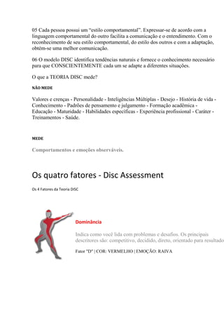 05 Cada pessoa possui um “estilo comportamental”. Expressar-se de acordo com a
linguagem comportamental do outro facilita a comunicação e o entendimento. Com o
reconhecimento de seu estilo comportamental, do estilo dos outros e com a adaptação,
obtém-se uma melhor comunicação.
06 O modelo DISC identifica tendências naturais e fornece o conhecimento necessário
para que CONSCIENTEMENTE cada um se adapte a diferentes situações.
O que a TEORIA DISC mede?
NÃO MEDE
Valores e crenças - Personalidade - Inteligências Múltiplas - Desejo - História de vida -
Conhecimento - Padrões de pensamento e julgamento - Formação acadêmica -
Educação - Maturidade - Habilidades específicas - Experiência profissional - Caráter -
Treinamentos - Saúde.
MEDE
Comportamentos e emoções observáveis.
Os quatro fatores - Disc Assessment
Os 4 Fatores da Teoria DISC
Dominância
Indica como você lida com problemas e desafios. Os principais
descritores são: competitivo, decidido, direto, orientado para resultados
Fator "D" | COR: VERMELHO | EMOÇÃO: RAIVA
 
