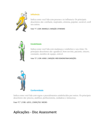 Influência
Indica como você lida com pessoas e as influencia. Os principais
descritores são: confiante, inspirador, otimista, popular, sociável, confi
nos outros.
Fator "I" | COR: AMARELO | EMOÇÃO: OTIMISMO
Estabilidade
Indica como você lida com mudanças e estabelece o seu ritmo. Os
principais descritores são: agradável, bom ouvinte, paciente, sincero,
constante, membro de equipe, estável.
Fator "S" | COR: VERDE | EMOÇÃO: NÃO DEMONSTRAR EMOÇÕES
Conformidade
Indica como você lida com regras e procedimentos estabelecidos por outros. Os principais
descritores são: preciso, analítico, perfeccionista, cuidadoso e minucioso.
Fator "C" | COR: AZUL | EMOÇÃO: MEDO
Aplicações - Disc Assessment
 